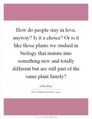 How do people stay in love, anyway? Is it a choice? Or is it like those plants we studied in biology that mutate into something new and totally different but are still part of the same plant family? Picture Quote #1