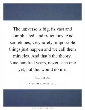 The universe is big, its vast and complicated, and ridiculous. And sometimes, very rarely, impossible things just happen and we call them miracles. And that’s the theory. Nine hundred years, never seen one yet, but this would do me Picture Quote #1