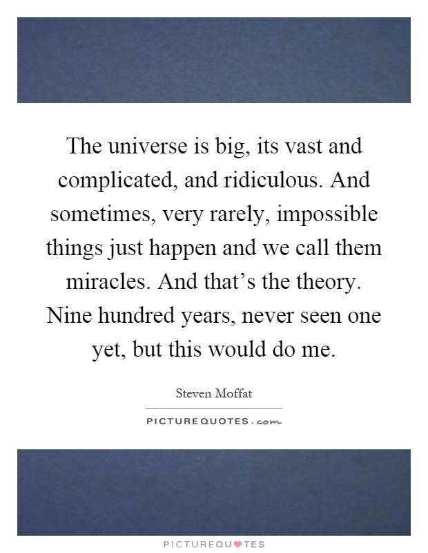 The universe is big, its vast and complicated, and ridiculous. And sometimes, very rarely, impossible things just happen and we call them miracles. And that's the theory. Nine hundred years, never seen one yet, but this would do me Picture Quote #1
