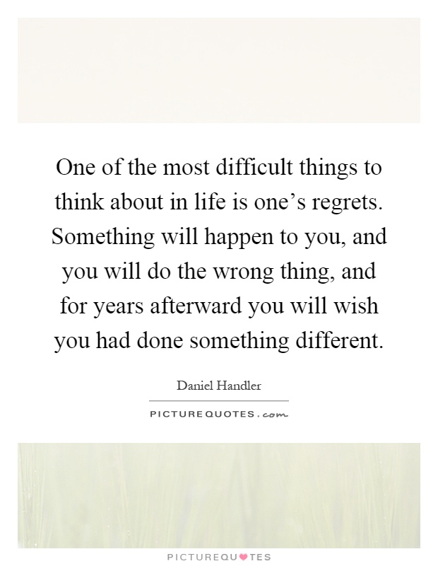 One of the most difficult things to think about in life is one's regrets. Something will happen to you, and you will do the wrong thing, and for years afterward you will wish you had done something different Picture Quote #1