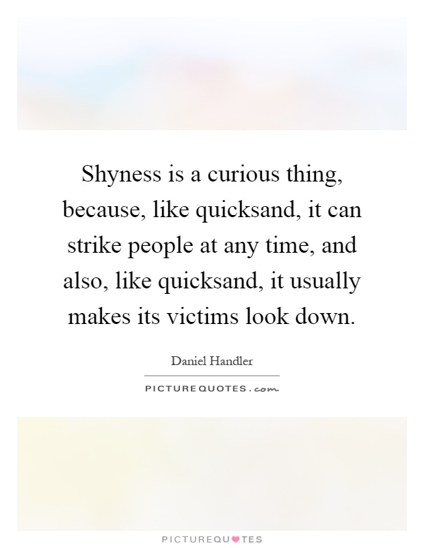 Shyness is a curious thing, because, like quicksand, it can strike people at any time, and also, like quicksand, it usually makes its victims look down Picture Quote #1