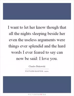I want to let her know though that all the nights sleeping beside her even the useless arguments were things ever splendid and the hard words I ever feared to say can now be said: I love you Picture Quote #1
