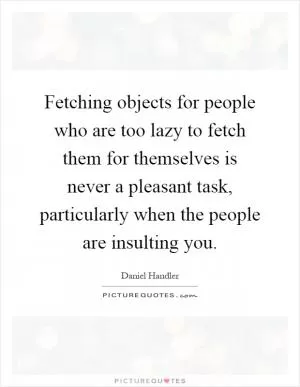 Fetching objects for people who are too lazy to fetch them for themselves is never a pleasant task, particularly when the people are insulting you Picture Quote #1