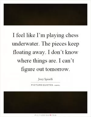 I feel like I’m playing chess underwater. The pieces keep floating away. I don’t know where things are. I can’t figure out tomorrow Picture Quote #1