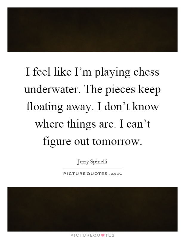 I feel like I'm playing chess underwater. The pieces keep floating away. I don't know where things are. I can't figure out tomorrow Picture Quote #1