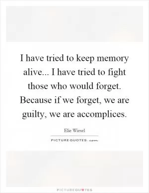 I have tried to keep memory alive... I have tried to fight those who would forget. Because if we forget, we are guilty, we are accomplices Picture Quote #1