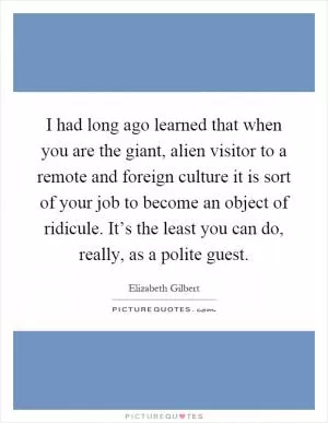 I had long ago learned that when you are the giant, alien visitor to a remote and foreign culture it is sort of your job to become an object of ridicule. It’s the least you can do, really, as a polite guest Picture Quote #1