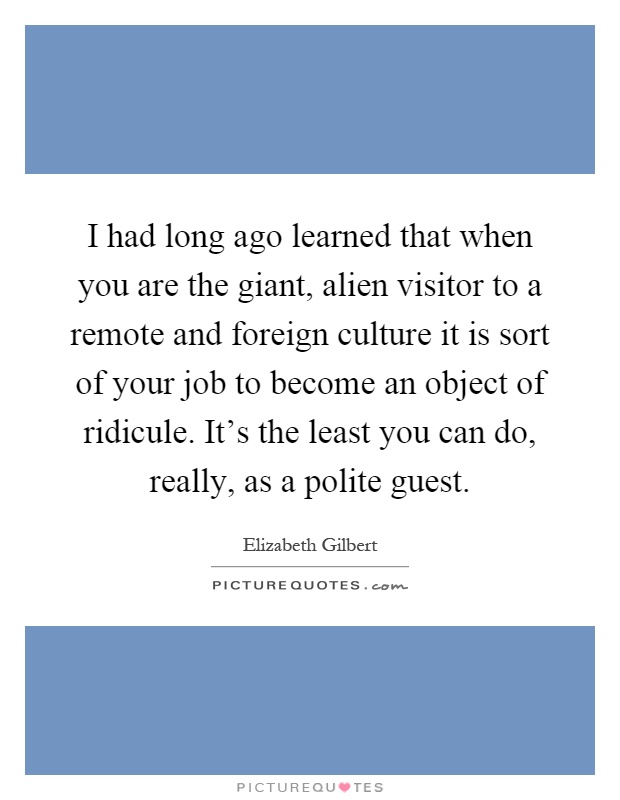 I had long ago learned that when you are the giant, alien visitor to a remote and foreign culture it is sort of your job to become an object of ridicule. It's the least you can do, really, as a polite guest Picture Quote #1