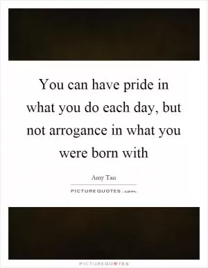 You can have pride in what you do each day, but not arrogance in what you were born with Picture Quote #1