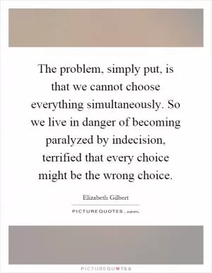 The problem, simply put, is that we cannot choose everything simultaneously. So we live in danger of becoming paralyzed by indecision, terrified that every choice might be the wrong choice Picture Quote #1