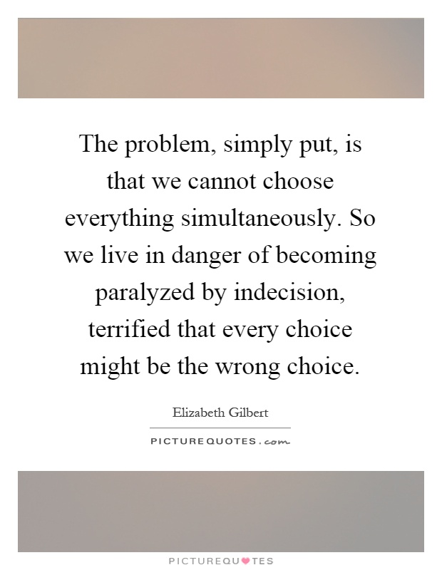 The problem, simply put, is that we cannot choose everything simultaneously. So we live in danger of becoming paralyzed by indecision, terrified that every choice might be the wrong choice Picture Quote #1
