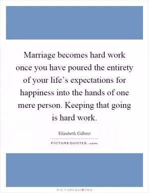 Marriage becomes hard work once you have poured the entirety of your life’s expectations for happiness into the hands of one mere person. Keeping that going is hard work Picture Quote #1