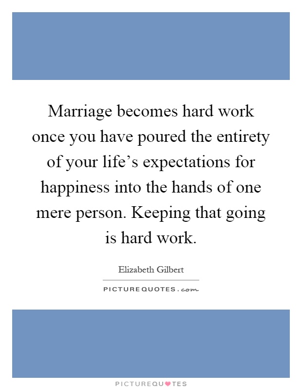 Marriage becomes hard work once you have poured the entirety of your life's expectations for happiness into the hands of one mere person. Keeping that going is hard work Picture Quote #1
