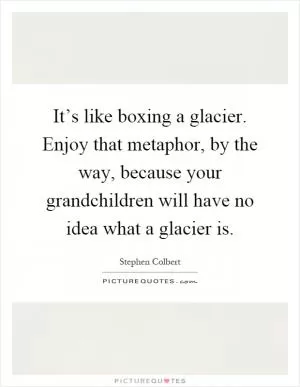 It’s like boxing a glacier. Enjoy that metaphor, by the way, because your grandchildren will have no idea what a glacier is Picture Quote #1