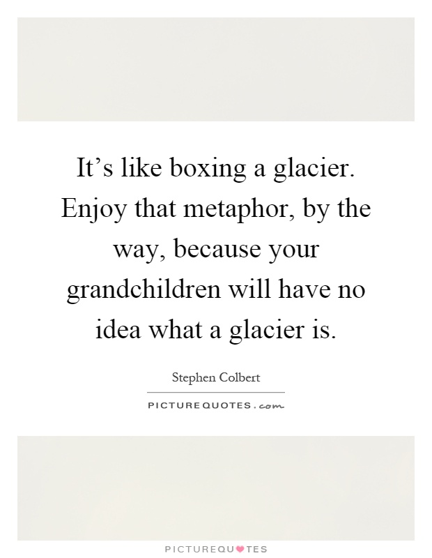 It's like boxing a glacier. Enjoy that metaphor, by the way, because your grandchildren will have no idea what a glacier is Picture Quote #1