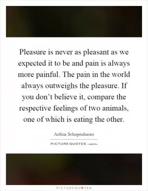 Pleasure is never as pleasant as we expected it to be and pain is always more painful. The pain in the world always outweighs the pleasure. If you don’t believe it, compare the respective feelings of two animals, one of which is eating the other Picture Quote #1