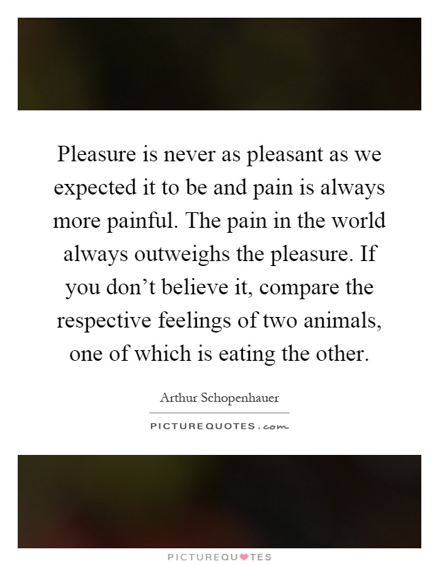 Pleasure is never as pleasant as we expected it to be and pain is always more painful. The pain in the world always outweighs the pleasure. If you don't believe it, compare the respective feelings of two animals, one of which is eating the other Picture Quote #1
