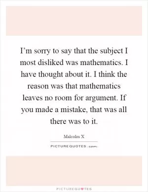 I’m sorry to say that the subject I most disliked was mathematics. I have thought about it. I think the reason was that mathematics leaves no room for argument. If you made a mistake, that was all there was to it Picture Quote #1