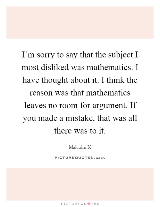 I'm sorry to say that the subject I most disliked was mathematics. I have thought about it. I think the reason was that mathematics leaves no room for argument. If you made a mistake, that was all there was to it Picture Quote #1