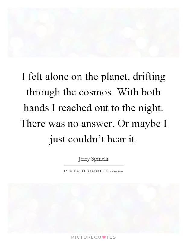 I felt alone on the planet, drifting through the cosmos. With both hands I reached out to the night. There was no answer. Or maybe I just couldn't hear it Picture Quote #1