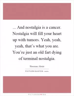 ... And nostalgia is a cancer. Nostalgia will fill your heart up with tumors. Yeah, yeah, yeah, that’s what you are. You’re just an old fart dying of terminal nostalgia Picture Quote #1