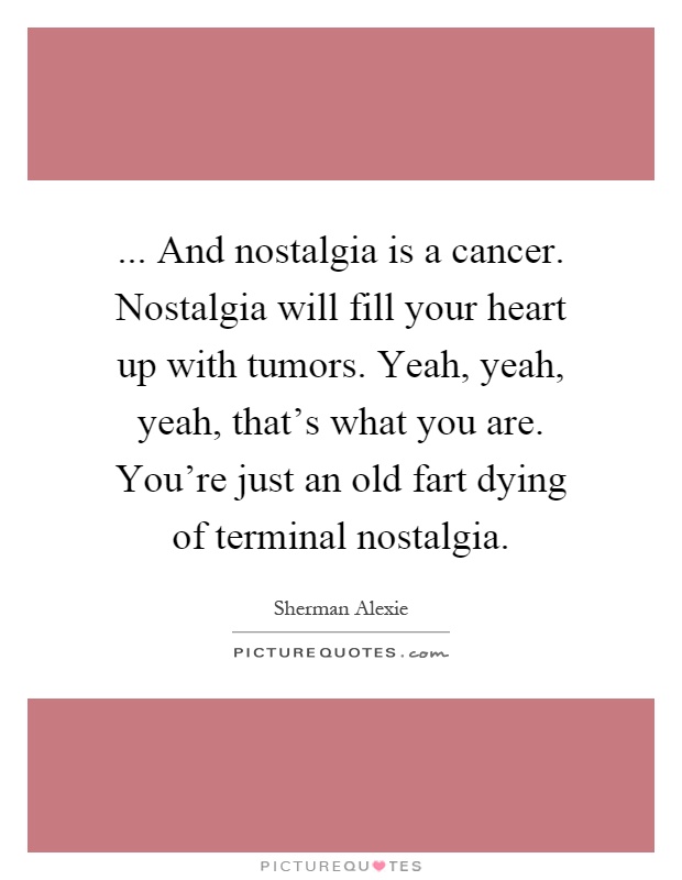 ... And nostalgia is a cancer. Nostalgia will fill your heart up with tumors. Yeah, yeah, yeah, that's what you are. You're just an old fart dying of terminal nostalgia Picture Quote #1