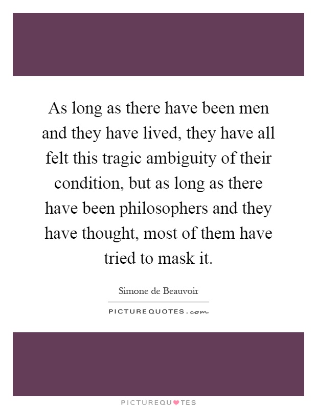 As long as there have been men and they have lived, they have all felt this tragic ambiguity of their condition, but as long as there have been philosophers and they have thought, most of them have tried to mask it Picture Quote #1