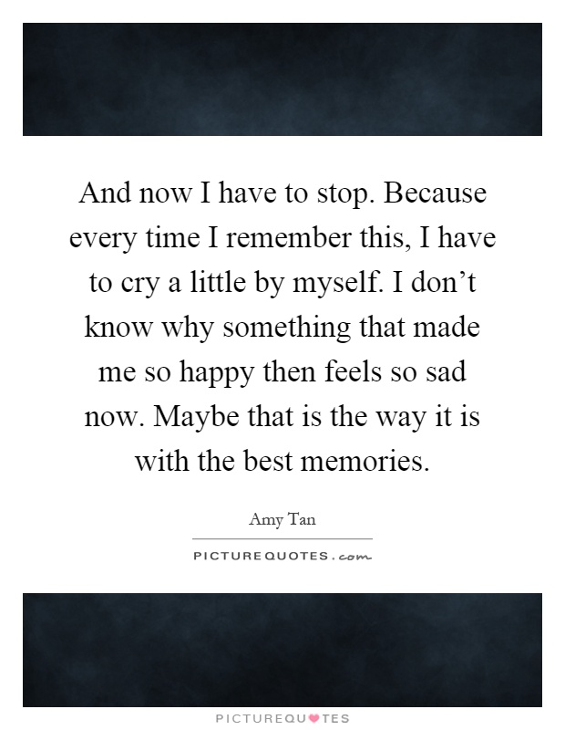 And now I have to stop. Because every time I remember this, I have to cry a little by myself. I don't know why something that made me so happy then feels so sad now. Maybe that is the way it is with the best memories Picture Quote #1