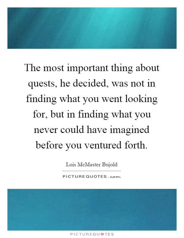 The most important thing about quests, he decided, was not in finding what you went looking for, but in finding what you never could have imagined before you ventured forth Picture Quote #1