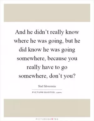 And he didn’t really know where he was going, but he did know he was going somewhere, because you really have to go somewhere, don’t you? Picture Quote #1