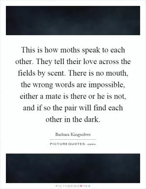 This is how moths speak to each other. They tell their love across the fields by scent. There is no mouth, the wrong words are impossible, either a mate is there or he is not, and if so the pair will find each other in the dark Picture Quote #1