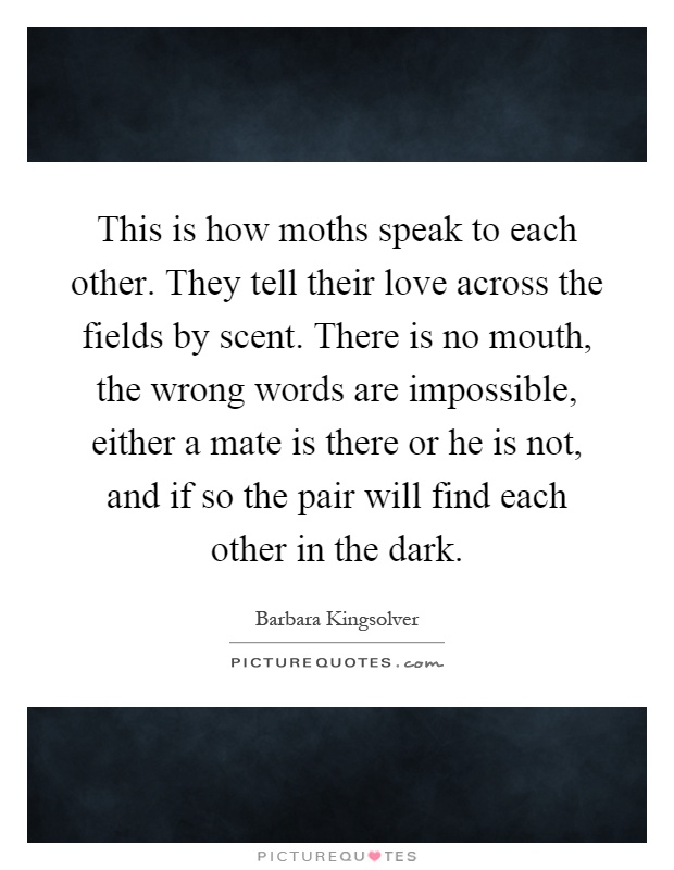 This is how moths speak to each other. They tell their love across the fields by scent. There is no mouth, the wrong words are impossible, either a mate is there or he is not, and if so the pair will find each other in the dark Picture Quote #1