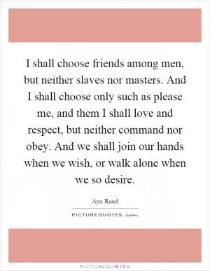 I shall choose friends among men, but neither slaves nor masters. And I shall choose only such as please me, and them I shall love and respect, but neither command nor obey. And we shall join our hands when we wish, or walk alone when we so desire Picture Quote #1