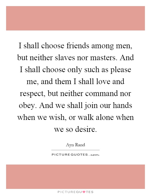 I shall choose friends among men, but neither slaves nor masters. And I shall choose only such as please me, and them I shall love and respect, but neither command nor obey. And we shall join our hands when we wish, or walk alone when we so desire Picture Quote #1