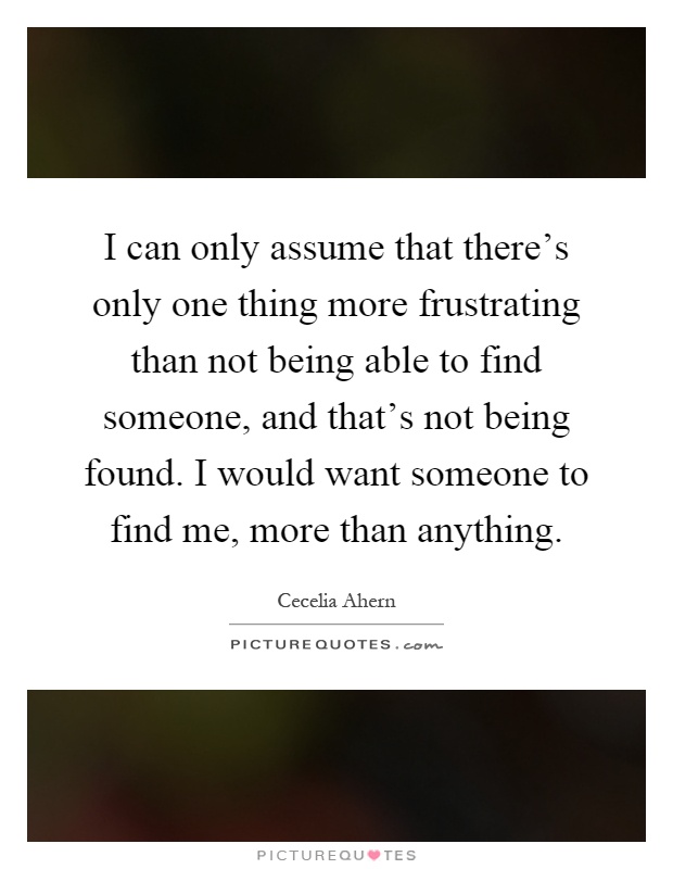 I can only assume that there's only one thing more frustrating than not being able to find someone, and that's not being found. I would want someone to find me, more than anything Picture Quote #1