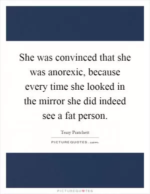 She was convinced that she was anorexic, because every time she looked in the mirror she did indeed see a fat person Picture Quote #1