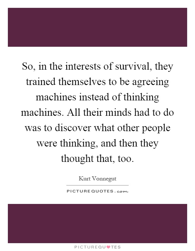 So, in the interests of survival, they trained themselves to be agreeing machines instead of thinking machines. All their minds had to do was to discover what other people were thinking, and then they thought that, too Picture Quote #1
