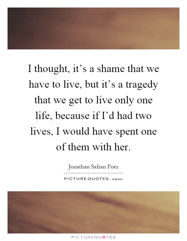 I thought, it's a shame that we have to live, but it's a tragedy that we get to live only one life, because if I'd had two lives, I would have spent one of them with her Picture Quote #1