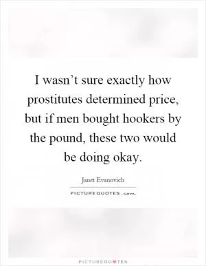 I wasn’t sure exactly how prostitutes determined price, but if men bought hookers by the pound, these two would be doing okay Picture Quote #1