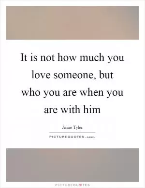 It is not how much you love someone, but who you are when you are with him Picture Quote #1