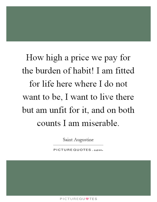 How high a price we pay for the burden of habit! I am fitted for life here where I do not want to be, I want to live there but am unfit for it, and on both counts I am miserable Picture Quote #1