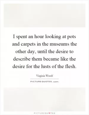 I spent an hour looking at pots and carpets in the museums the other day, until the desire to describe them became like the desire for the lusts of the flesh Picture Quote #1