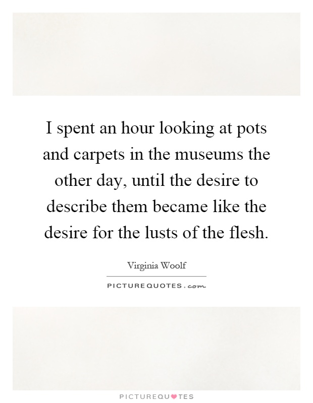 I spent an hour looking at pots and carpets in the museums the other day, until the desire to describe them became like the desire for the lusts of the flesh Picture Quote #1