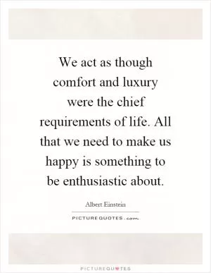 We act as though comfort and luxury were the chief requirements of life. All that we need to make us happy is something to be enthusiastic about Picture Quote #1