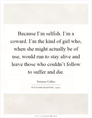 Because I’m selfish. I’m a coward. I’m the kind of girl who, when she might actually be of use, would run to stay alive and leave those who couldn’t follow to suffer and die Picture Quote #1