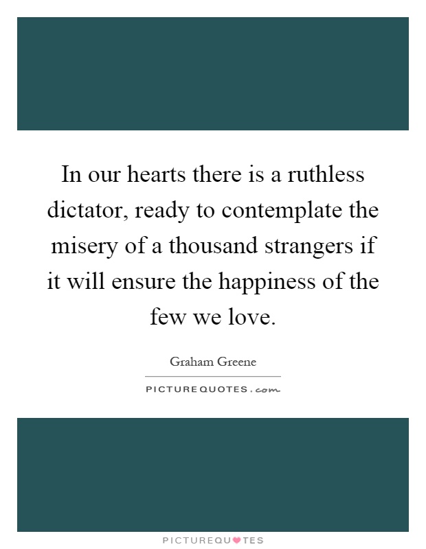 In our hearts there is a ruthless dictator, ready to contemplate the misery of a thousand strangers if it will ensure the happiness of the few we love Picture Quote #1