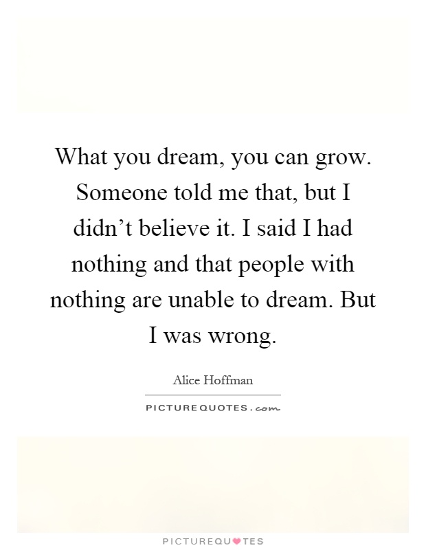 What you dream, you can grow. Someone told me that, but I didn't believe it. I said I had nothing and that people with nothing are unable to dream. But I was wrong Picture Quote #1