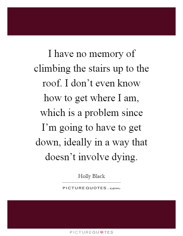 I have no memory of climbing the stairs up to the roof. I don't even know how to get where I am, which is a problem since I'm going to have to get down, ideally in a way that doesn't involve dying Picture Quote #1