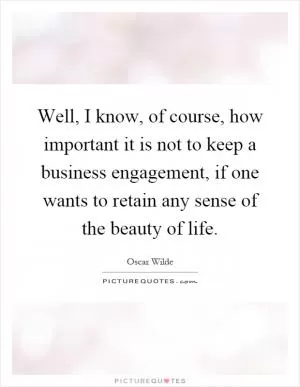 Well, I know, of course, how important it is not to keep a business engagement, if one wants to retain any sense of the beauty of life Picture Quote #1