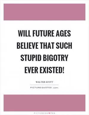 Will future ages believe that such stupid bigotry ever existed! Picture Quote #1